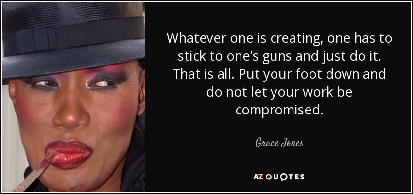 Whatever one is creating, one has to stick to one's guns and just do it. That is all. Put your foot down and do not let your work be compromised. - Grace Jones