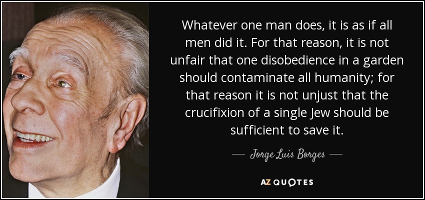 Whatever one man does, it is as if all men did it. For that reason, it is not unfair that one disobedience in a garden should contaminate all humanity; for that reason it is not unjust that the crucifixion of a single Jew should be sufficient to save it. - Jorge Luis Borges