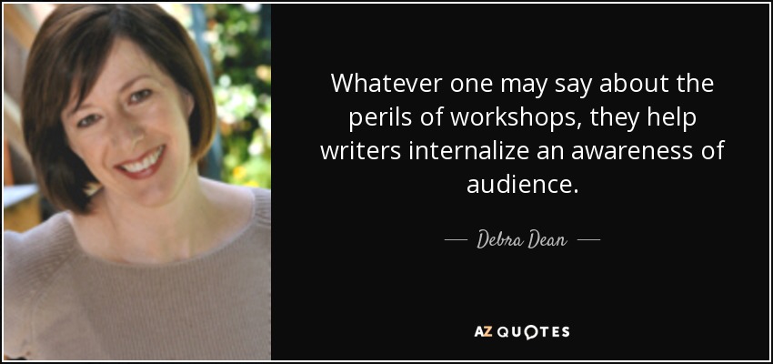 Whatever one may say about the perils of workshops, they help writers internalize an awareness of audience. - Debra Dean