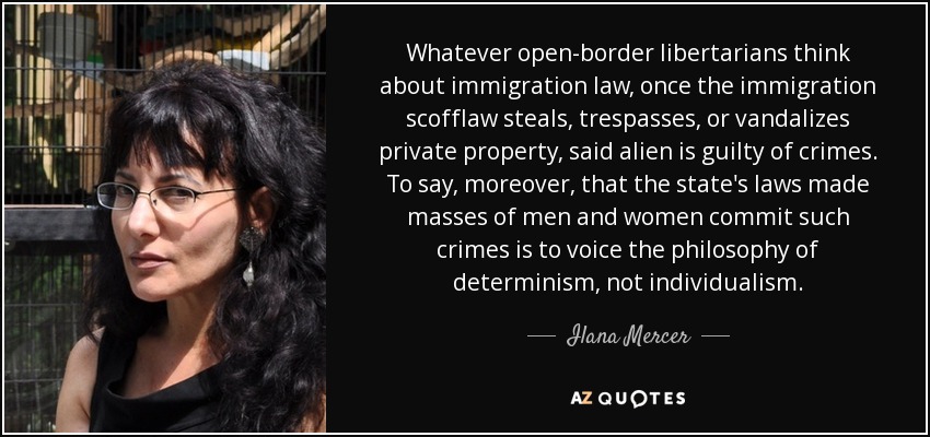 Whatever open-border libertarians think about immigration law, once the immigration scofflaw steals, trespasses, or vandalizes private property, said alien is guilty of crimes. To say, moreover, that the state's laws made masses of men and women commit such crimes is to voice the philosophy of determinism, not individualism. - Ilana Mercer