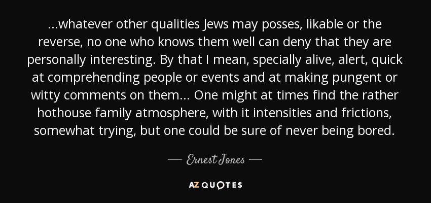...whatever other qualities Jews may posses, likable or the reverse, no one who knows them well can deny that they are personally interesting. By that I mean, specially alive, alert, quick at comprehending people or events and at making pungent or witty comments on them... One might at times find the rather hothouse family atmosphere, with it intensities and frictions, somewhat trying, but one could be sure of never being bored. - Ernest Jones