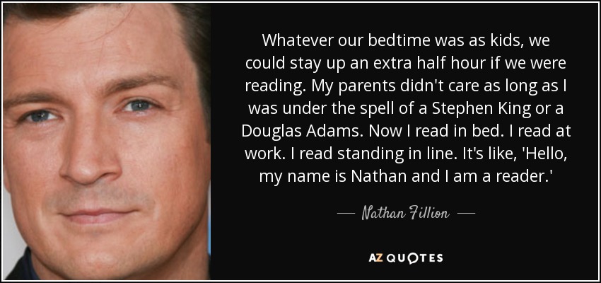 Whatever our bedtime was as kids, we could stay up an extra half hour if we were reading. My parents didn't care as long as I was under the spell of a Stephen King or a Douglas Adams. Now I read in bed. I read at work. I read standing in line. It's like, 'Hello, my name is Nathan and I am a reader.' - Nathan Fillion
