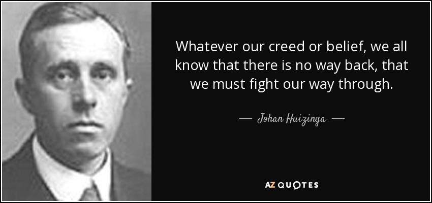 Whatever our creed or belief, we all know that there is no way back, that we must fight our way through. - Johan Huizinga