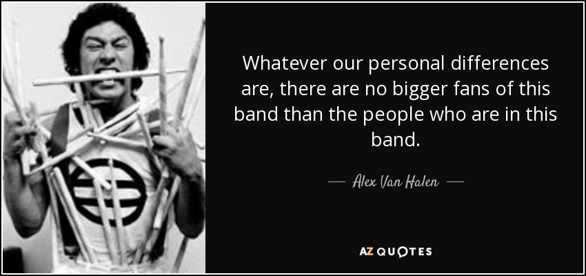 Whatever our personal differences are, there are no bigger fans of this band than the people who are in this band. - Alex Van Halen