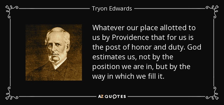 Whatever our place allotted to us by Providence that for us is the post of honor and duty. God estimates us, not by the position we are in, but by the way in which we fill it. - Tryon Edwards