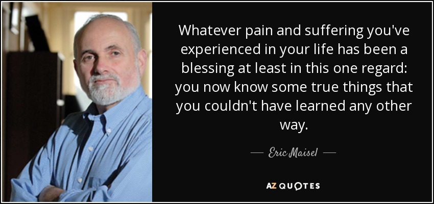 Whatever pain and suffering you've experienced in your life has been a blessing at least in this one regard: you now know some true things that you couldn't have learned any other way. - Eric Maisel