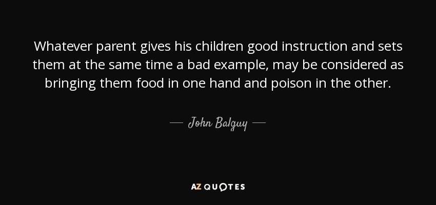 Whatever parent gives his children good instruction and sets them at the same time a bad example, may be considered as bringing them food in one hand and poison in the other. - John Balguy
