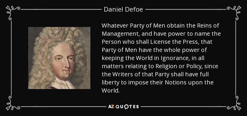 Whatever Party of Men obtain the Reins of Management, and have power to name the Person who shall License the Press, that Party of Men have the whole power of keeping the World in Ignorance, in all matters relating to Religion or Policy, since the Writers of that Party shall have full liberty to impose their Notions upon the World. - Daniel Defoe