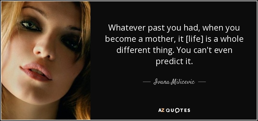 Whatever past you had, when you become a mother, it [life] is a whole different thing. You can't even predict it. - Ivana Milicevic