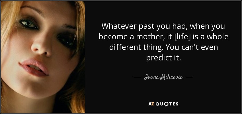 Whatever past you had, when you become a mother, it [life] is a whole different thing. You can't even predict it. - Ivana Milicevic