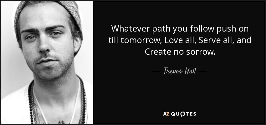 Whatever path you follow push on till tomorrow, Love all, Serve all, and Create no sorrow. - Trevor Hall