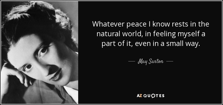 Whatever peace I know rests in the natural world, in feeling myself a part of it, even in a small way. - May Sarton