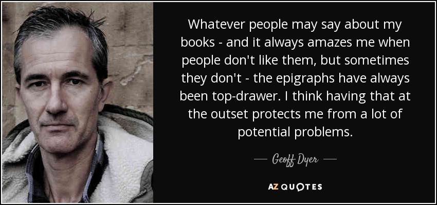 Whatever people may say about my books - and it always amazes me when people don't like them, but sometimes they don't - the epigraphs have always been top-drawer. I think having that at the outset protects me from a lot of potential problems. - Geoff Dyer