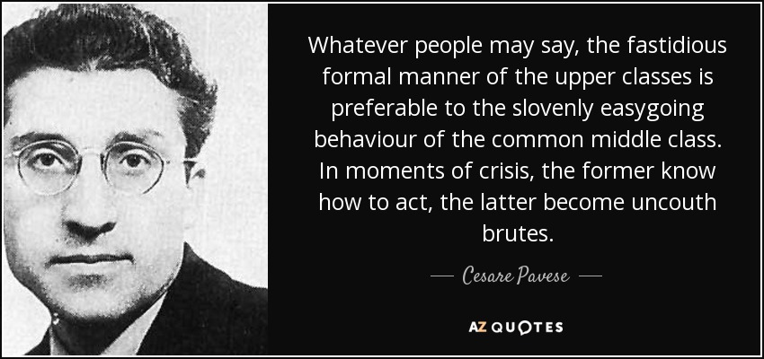 Whatever people may say, the fastidious formal manner of the upper classes is preferable to the slovenly easygoing behaviour of the common middle class. In moments of crisis, the former know how to act, the latter become uncouth brutes. - Cesare Pavese