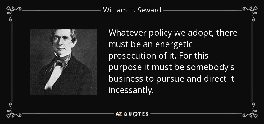 Whatever policy we adopt, there must be an energetic prosecution of it. For this purpose it must be somebody's business to pursue and direct it incessantly. - William H. Seward
