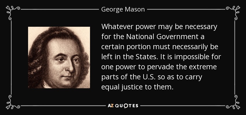 Whatever power may be necessary for the National Government a certain portion must necessarily be left in the States. It is impossible for one power to pervade the extreme parts of the U.S. so as to carry equal justice to them. - George Mason