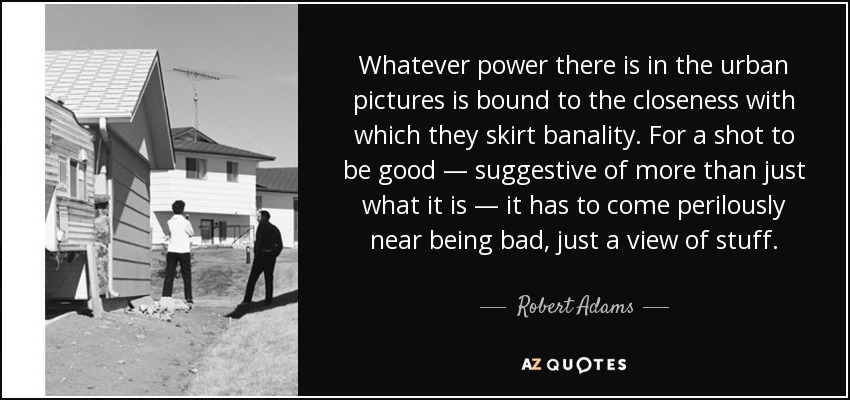 Whatever power there is in the urban pictures is bound to the closeness with which they skirt banality. For a shot to be good — suggestive of more than just what it is — it has to come perilously near being bad, just a view of stuff. - Robert Adams