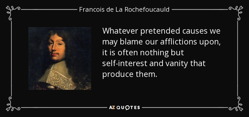 Whatever pretended causes we may blame our afflictions upon, it is often nothing but self-interest and vanity that produce them. - Francois de La Rochefoucauld