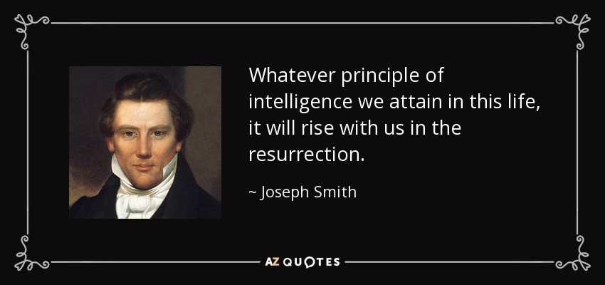 Whatever principle of intelligence we attain in this life, it will rise with us in the resurrection. - Joseph Smith, Jr.