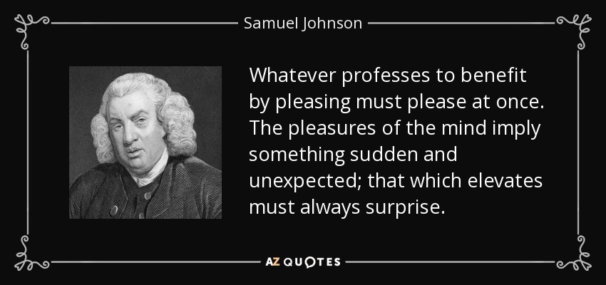Whatever professes to benefit by pleasing must please at once. The pleasures of the mind imply something sudden and unexpected; that which elevates must always surprise. - Samuel Johnson