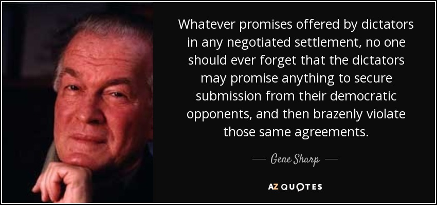 Whatever promises offered by dictators in any negotiated settlement, no one should ever forget that the dictators may promise anything to secure submission from their democratic opponents, and then brazenly violate those same agreements. - Gene Sharp
