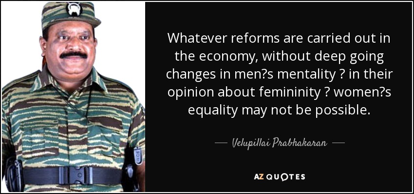 Whatever reforms are carried out in the economy, without deep going changes in men?s mentality ? in their opinion about femininity ? women?s equality may not be possible. - Velupillai Prabhakaran