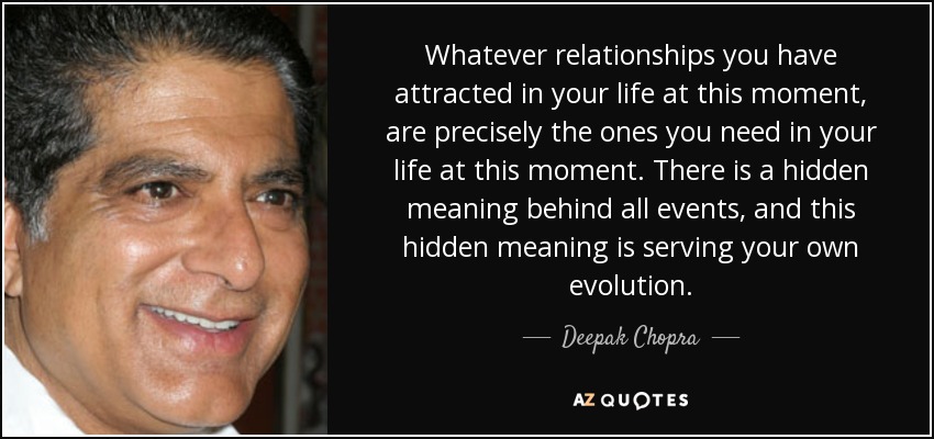 Whatever relationships you have attracted in your life at this moment, are precisely the ones you need in your life at this moment. There is a hidden meaning behind all events, and this hidden meaning is serving your own evolution. - Deepak Chopra