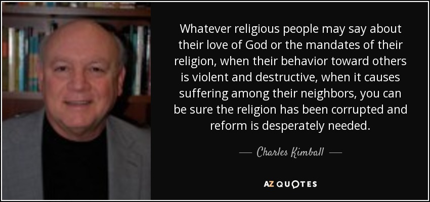 Whatever religious people may say about their love of God or the mandates of their religion, when their behavior toward others is violent and destructive, when it causes suffering among their neighbors, you can be sure the religion has been corrupted and reform is desperately needed. - Charles Kimball