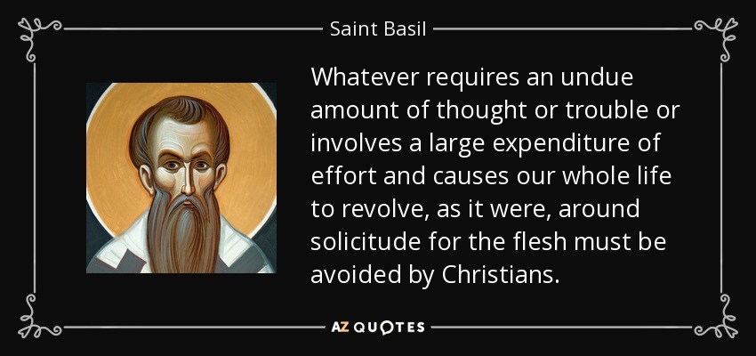 Whatever requires an undue amount of thought or trouble or involves a large expenditure of effort and causes our whole life to revolve, as it were, around solicitude for the flesh must be avoided by Christians. - Saint Basil