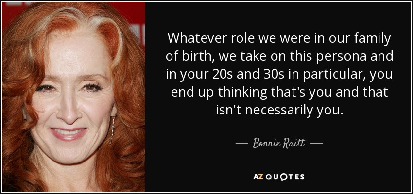 Whatever role we were in our family of birth, we take on this persona and in your 20s and 30s in particular, you end up thinking that's you and that isn't necessarily you. - Bonnie Raitt
