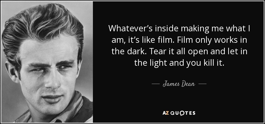 Whatever’s inside making me what I am, it’s like film. Film only works in the dark. Tear it all open and let in the light and you kill it. - James Dean