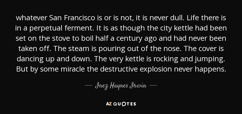 whatever San Francisco is or is not, it is never dull. Life there is in a perpetual ferment. It is as though the city kettle had been set on the stove to boil half a century ago and had never been taken off. The steam is pouring out of the nose. The cover is dancing up and down. The very kettle is rocking and jumping. But by some miracle the destructive explosion never happens. - Inez Haynes Irwin