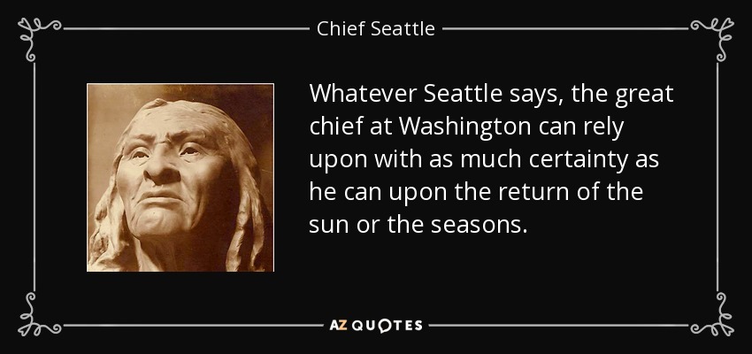Whatever Seattle says, the great chief at Washington can rely upon with as much certainty as he can upon the return of the sun or the seasons. - Chief Seattle
