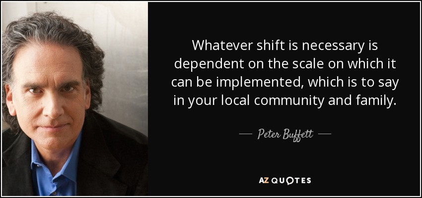 Whatever shift is necessary is dependent on the scale on which it can be implemented, which is to say in your local community and family. - Peter Buffett