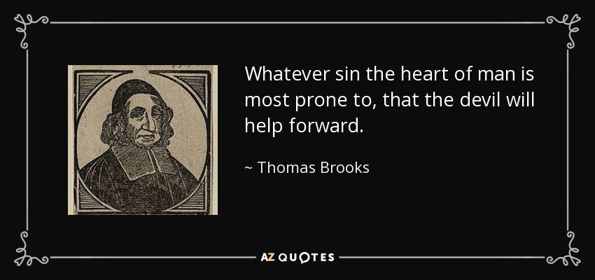 Whatever sin the heart of man is most prone to, that the devil will help forward. - Thomas Brooks