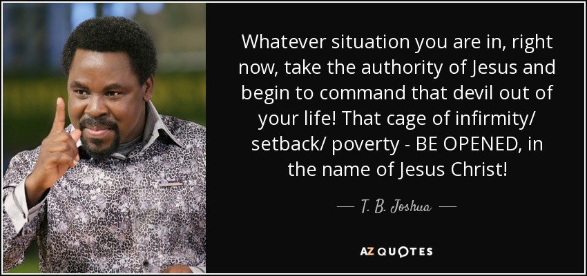 Whatever situation you are in, right now, take the authority of Jesus and begin to command that devil out of your life! That cage of infirmity/ setback/ poverty - BE OPENED, in the name of Jesus Christ! - T. B. Joshua
