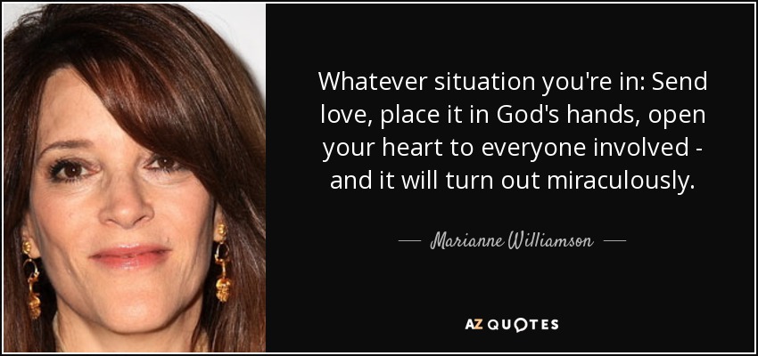 Whatever situation you're in: Send love, place it in God's hands, open your heart to everyone involved - and it will turn out miraculously. - Marianne Williamson