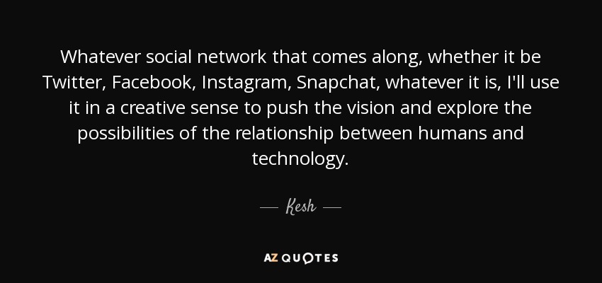 Whatever social network that comes along, whether it be Twitter, Facebook, Instagram, Snapchat, whatever it is, I'll use it in a creative sense to push the vision and explore the possibilities of the relationship between humans and technology. - Kesh