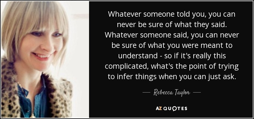 Whatever someone told you, you can never be sure of what they said. Whatever someone said, you can never be sure of what you were meant to understand - so if it's really this complicated, what's the point of trying to infer things when you can just ask. - Rebecca Taylor