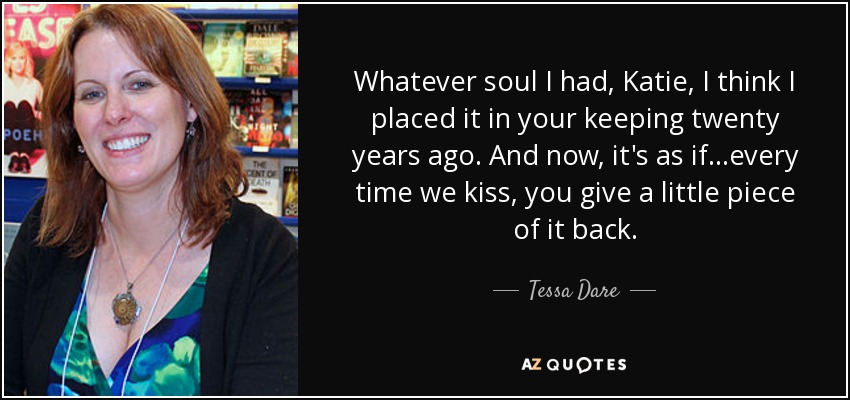 Whatever soul I had, Katie, I think I placed it in your keeping twenty years ago. And now, it's as if...every time we kiss, you give a little piece of it back. - Tessa Dare