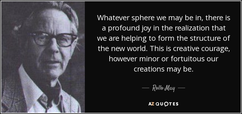 Whatever sphere we may be in, there is a profound joy in the realization that we are helping to form the structure of the new world. This is creative courage, however minor or fortuitous our creations may be. - Rollo May