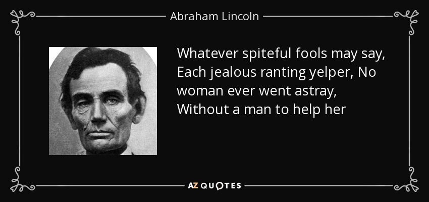 Whatever spiteful fools may say, Each jealous ranting yelper, No woman ever went astray, Without a man to help her - Abraham Lincoln