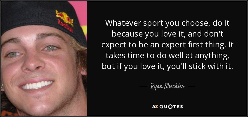 Whatever sport you choose, do it because you love it, and don't expect to be an expert first thing. It takes time to do well at anything, but if you love it, you'll stick with it. - Ryan Sheckler