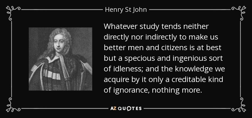 Whatever study tends neither directly nor indirectly to make us better men and citizens is at best but a specious and ingenious sort of idleness; and the knowledge we acquire by it only a creditable kind of ignorance, nothing more. - Henry St John, 1st Viscount Bolingbroke