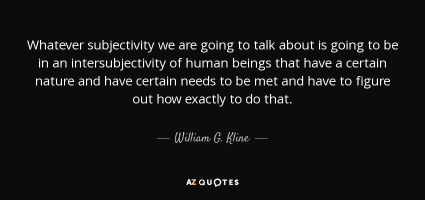 Whatever subjectivity we are going to talk about is going to be in an intersubjectivity of human beings that have a certain nature and have certain needs to be met and have to figure out how exactly to do that. - William G. Kline