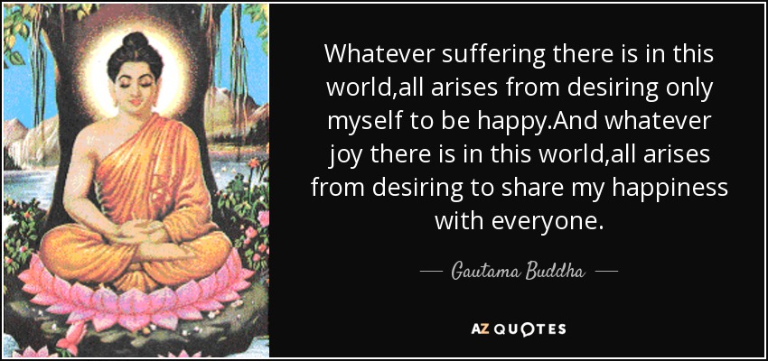 Whatever suffering there is in this world,all arises from desiring only myself to be happy.And whatever joy there is in this world,all arises from desiring to share my happiness with everyone. - Gautama Buddha