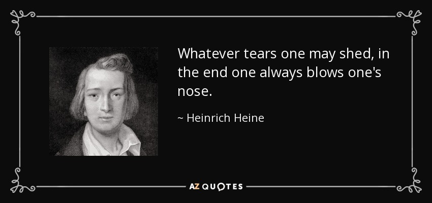 Whatever tears one may shed, in the end one always blows one's nose. - Heinrich Heine