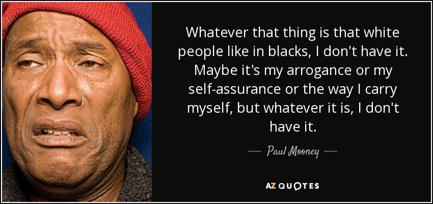 Whatever that thing is that white people like in blacks, I don't have it. Maybe it's my arrogance or my self-assurance or the way I carry myself, but whatever it is, I don't have it. - Paul Mooney