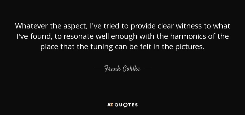Whatever the aspect, I've tried to provide clear witness to what I've found, to resonate well enough with the harmonics of the place that the tuning can be felt in the pictures. - Frank Gohlke