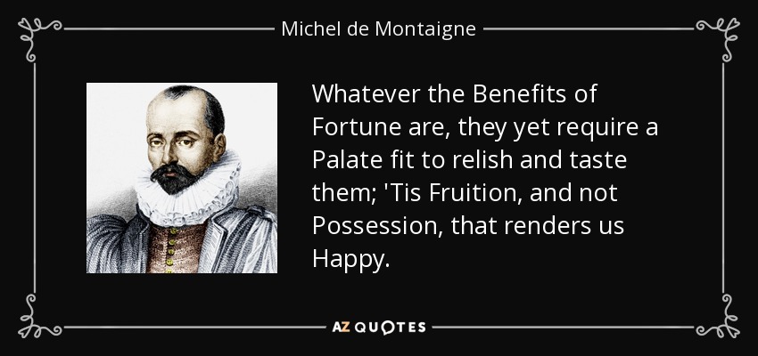 Whatever the Benefits of Fortune are , they yet require a Palate fit to relish and taste them; 'Tis Fruition, and not Possession, that renders us Happy. - Michel de Montaigne